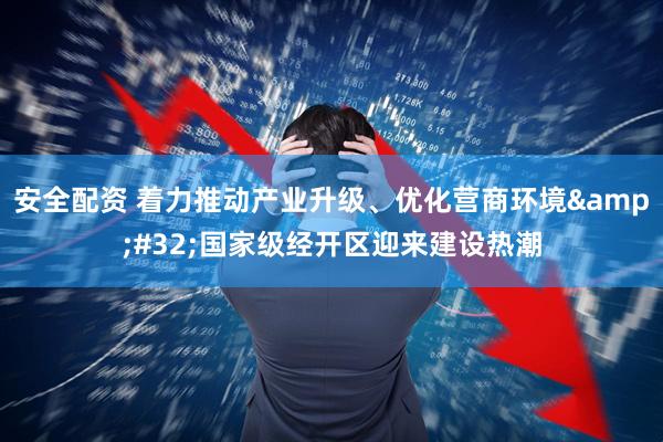 安全配资 着力推动产业升级、优化营商环境 国家级经开区迎来建设热潮