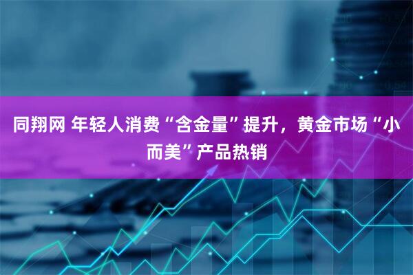 同翔网 年轻人消费“含金量”提升，黄金市场“小而美”产品热销