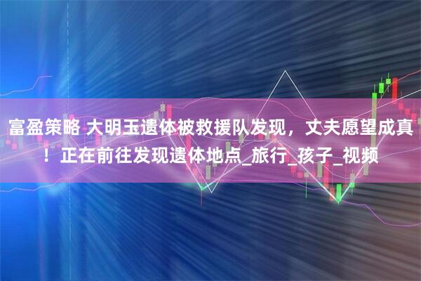 富盈策略 大明玉遗体被救援队发现，丈夫愿望成真！正在前往发现遗体地点_旅行_孩子_视频