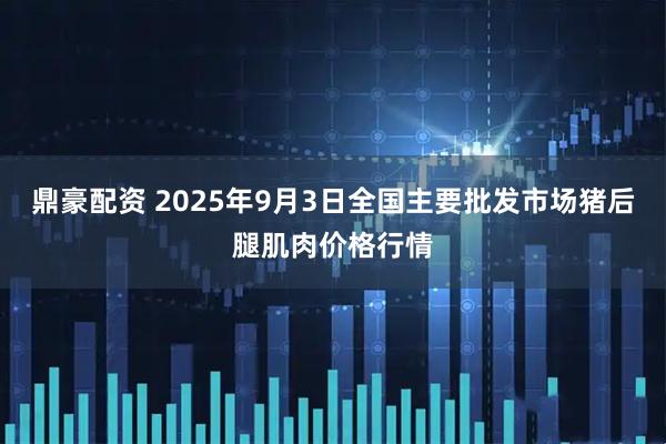 鼎豪配资 2025年9月3日全国主要批发市场猪后腿肌肉价格行情