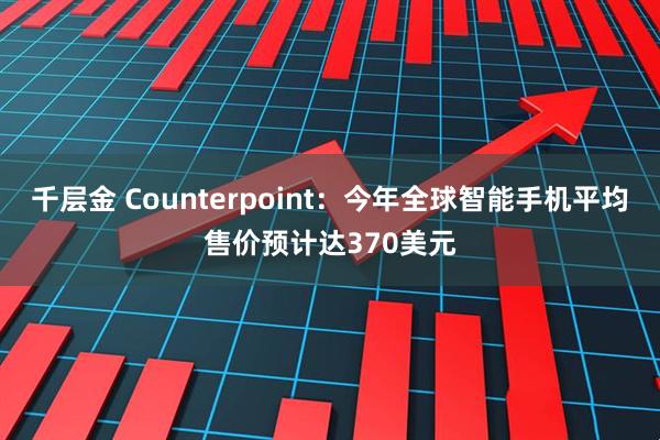 千层金 Counterpoint：今年全球智能手机平均售价预计达370美元
