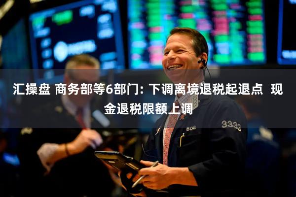 汇操盘 商务部等6部门: 下调离境退税起退点  现金退税限额上调