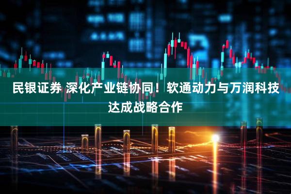 民银证券 深化产业链协同！软通动力与万润科技达成战略合作