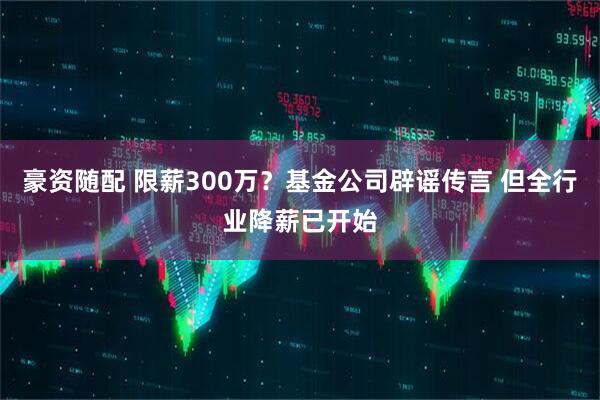 豪资随配 限薪300万？基金公司辟谣传言 但全行业降薪已开始