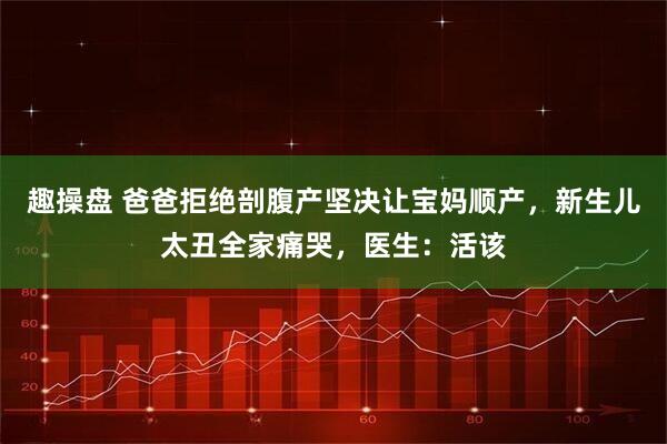 趣操盘 爸爸拒绝剖腹产坚决让宝妈顺产，新生儿太丑全家痛哭，医生：活该