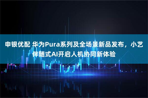 申银优配 华为Pura系列及全场景新品发布，小艺伴随式AI开启人机协同新体验