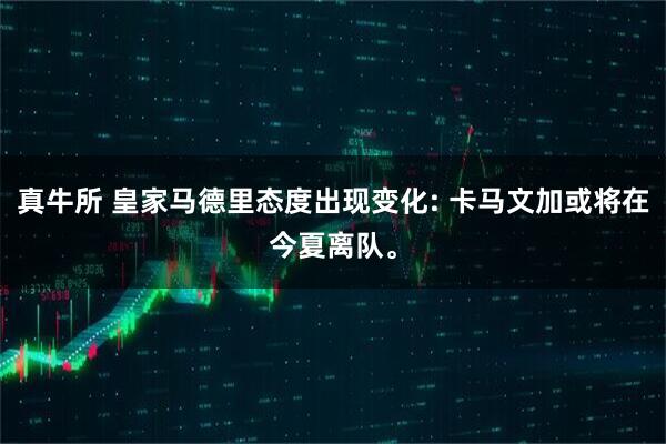 真牛所 皇家马德里态度出现变化: 卡马文加或将在今夏离队。