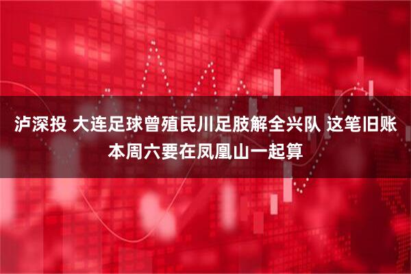 泸深投 大连足球曾殖民川足肢解全兴队 这笔旧账本周六要在凤凰山一起算